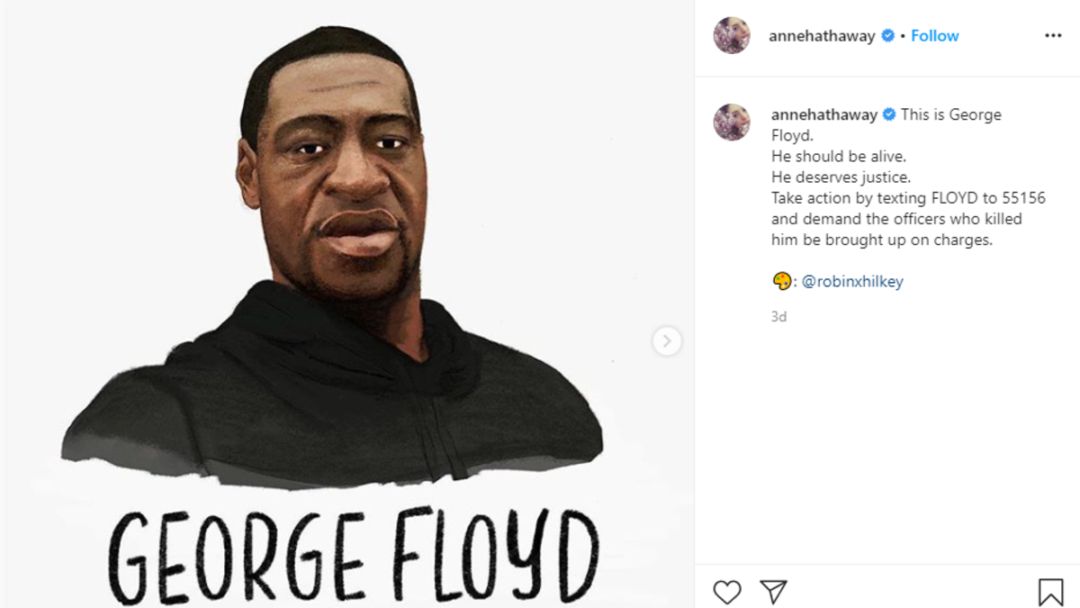 آن هاثاواي: شاركت الممثلة الأمريكية صورة "فلويد" عبر "إنستغرام" وأرفقتها بتعليق: "هذا جورج فلويد.. يجب أن يكون على قيد الحياة.. إنه يستحق العدالة.. اتخذ إجراء رسميًا من خلال إرسال رسالة نصية إلى 55156 واطلب من الضباط الذين قتلوه أن يعاقبوا".